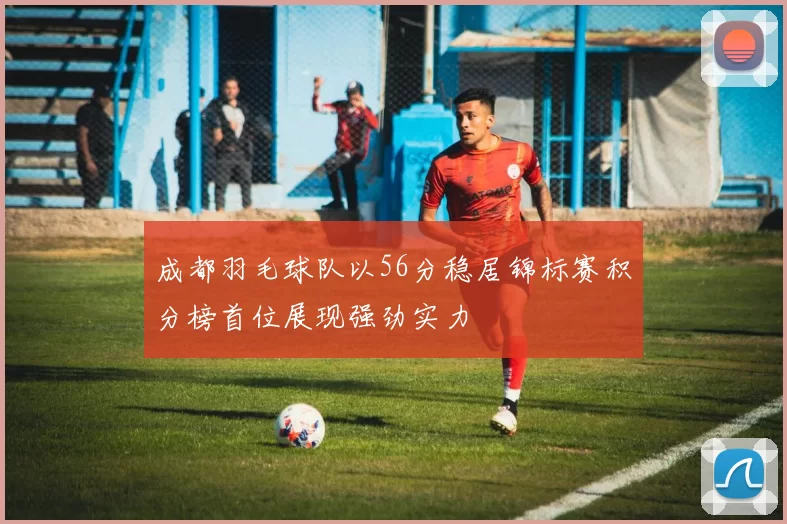 成都羽毛球队以56分稳居锦标赛积分榜首位展现强劲实力