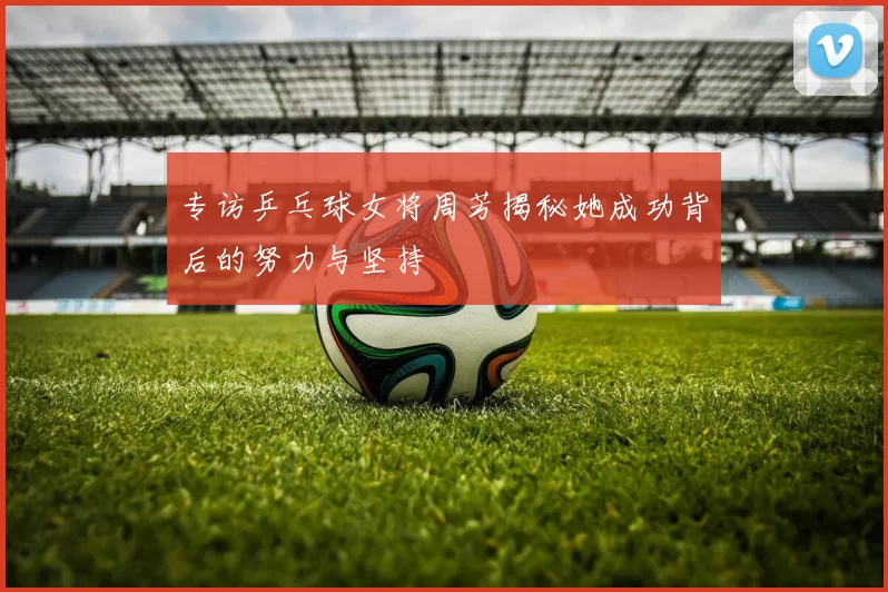 专访乒乓球女将周芳揭秘她成功背后的努力与坚持