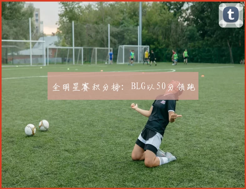 全明星赛积分榜：BLG以50分领跑