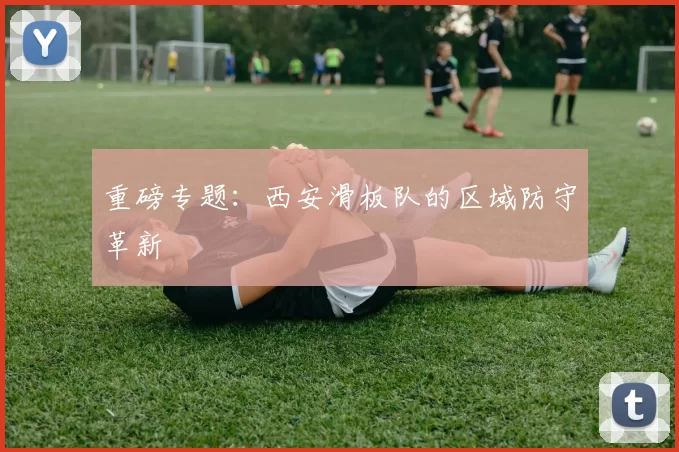 重磅专题：西安滑板队的区域防守革新
