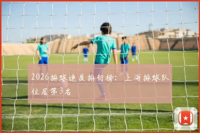 2026排球速度排行榜：上海排球队位居第3名