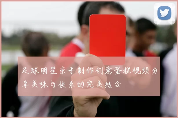 足球明星亲手制作创意蛋糕视频分享美味与快乐的完美结合